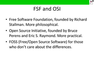 FSF and OSI Free Software Foundation, founded by Richard Stallman. More philosophical. Open Source Initiative, founded by Bruce Perens and Eric S. Raymond. More practical. FOSS (Free/Open Source Software) for those who don’t care about the differences.  