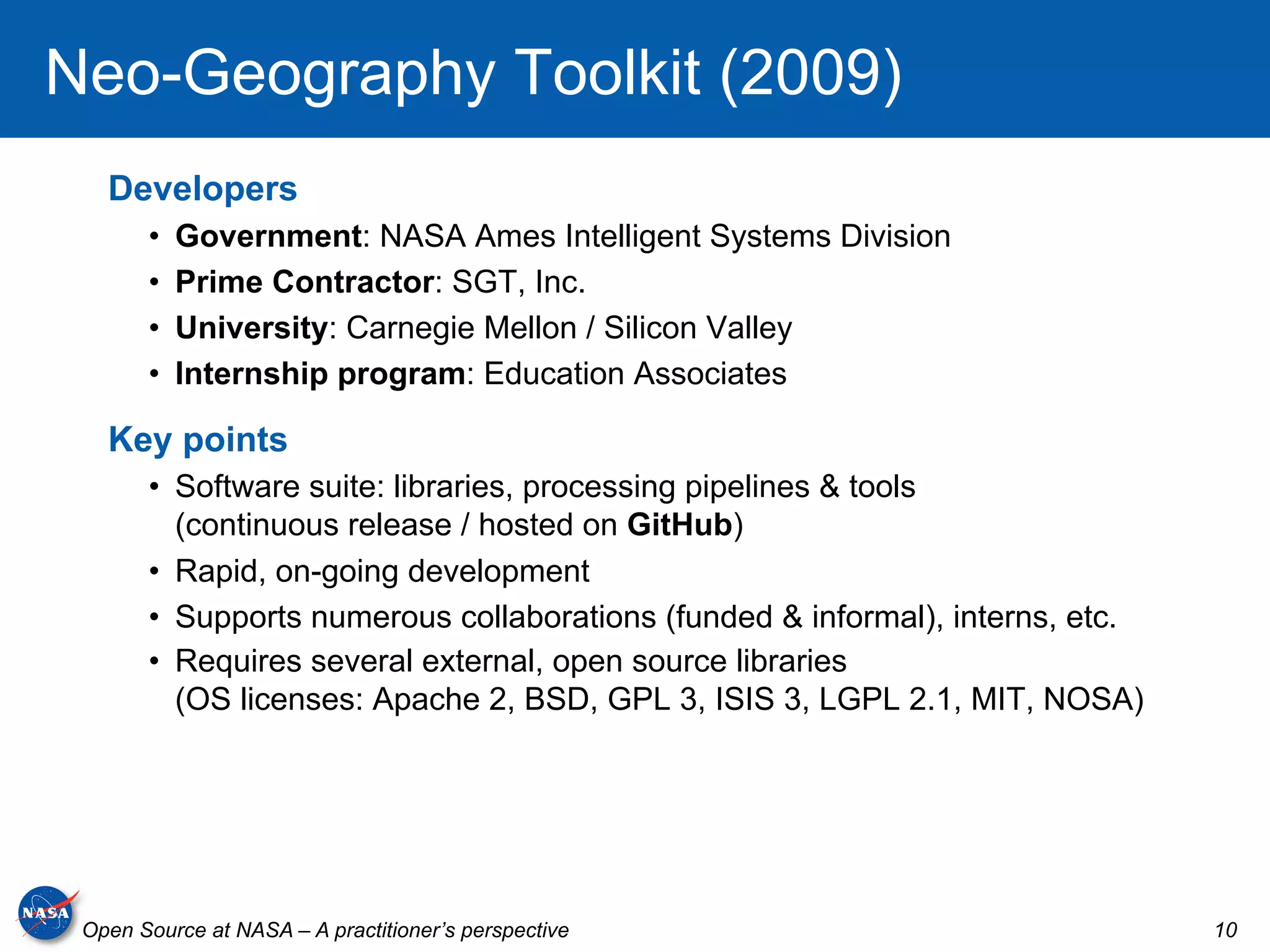 Neo-Geography Toolkit (2009)
   Developers
       •    Government: NASA Ames Intelligent Systems Division
       •    Prime Contractor: SGT, Inc.
       •    University: Carnegie Mellon / Silicon Valley
       •    Internship program: Education Associates

   Key points
       •  Software suite: libraries, processing pipelines & tools
          (continuous release / hosted on GitHub)
       •  Rapid, on-going development
       •  Supports numerous collaborations (funded & informal), interns, etc.
       •  Requires several external, open source libraries
          (OS licenses: Apache 2, BSD, GPL 3, ISIS 3, LGPL 2.1, MIT, NOSA)




 Open Source at NASA – A practitioner’s perspective                             10
 
