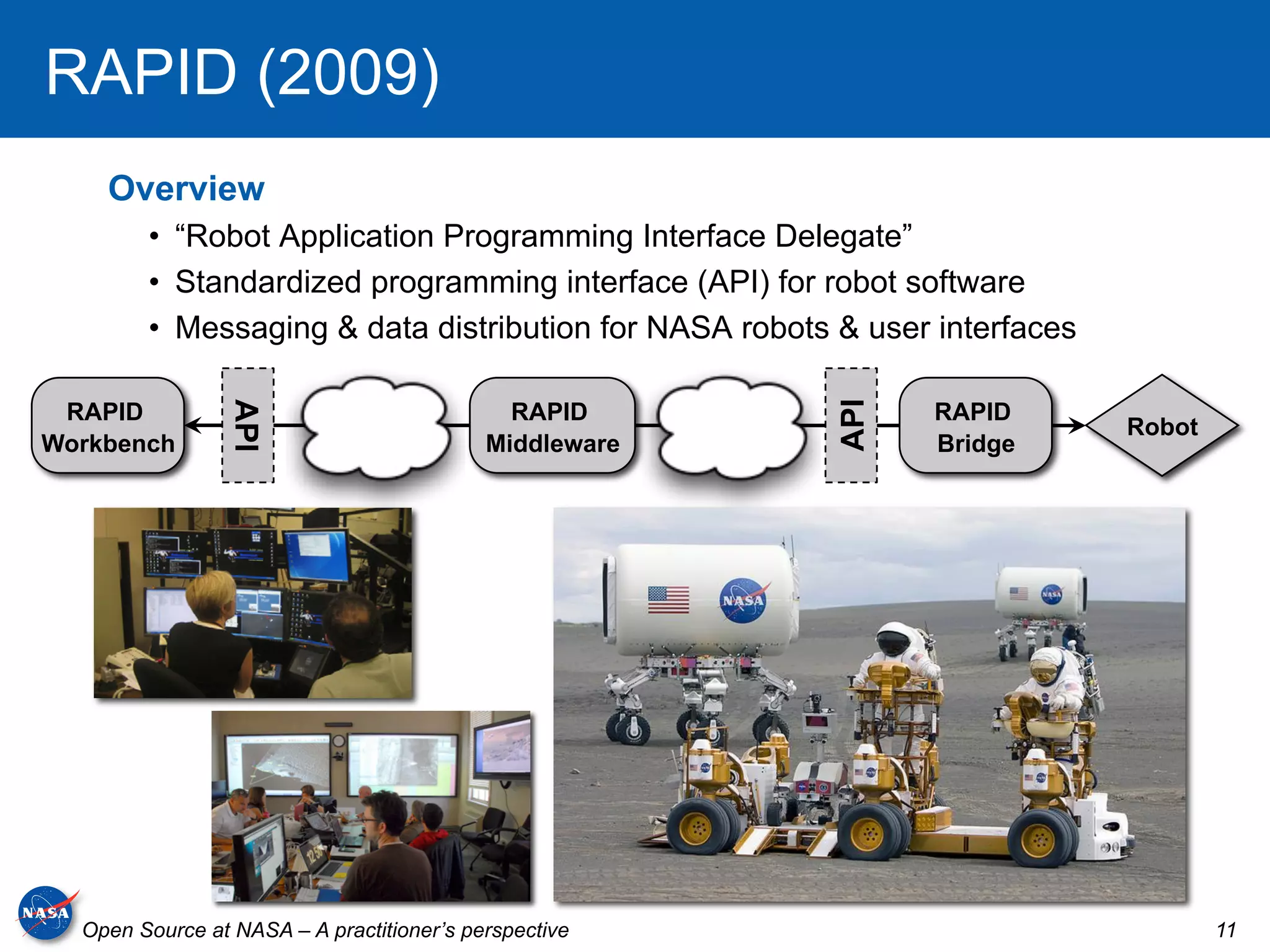 RAPID (2009)
    Overview
        •  “Robot Application Programming Interface Delegate”
        •  Standardized programming interface (API) for robot software
        •  Messaging & data distribution for NASA robots & user interfaces

 RAPID                                       RAPID             RAPID




                                                        API
                 API




                                                                             Robot
Workbench                                  Middleware          Bridge




  Open Source at NASA – A practitioner’s perspective                                 11
 