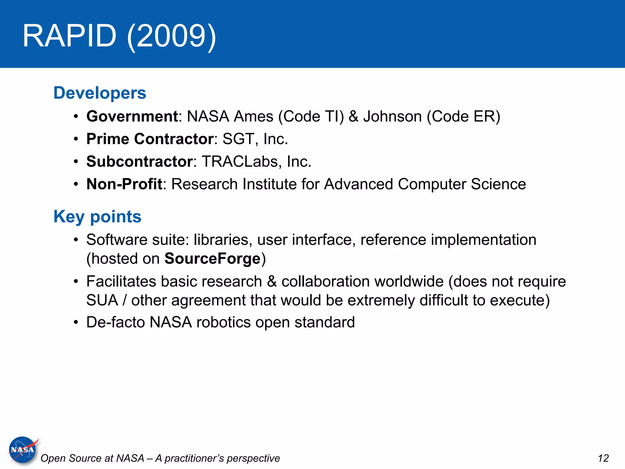 RAPID (2009)
   Developers
       •    Government: NASA Ames (Code TI) & Johnson (Code ER)
       •    Prime Contractor: SGT, Inc.
       •    Subcontractor: TRACLabs, Inc.
       •    Non-Profit: Research Institute for Advanced Computer Science

   Key points
       •  Software suite: libraries, user interface, reference implementation
          (hosted on SourceForge)
       •  Facilitates basic research & collaboration worldwide (does not require
          SUA / other agreement that would be extremely difficult to execute)
       •  De-facto NASA robotics open standard




 Open Source at NASA – A practitioner’s perspective                                12
 