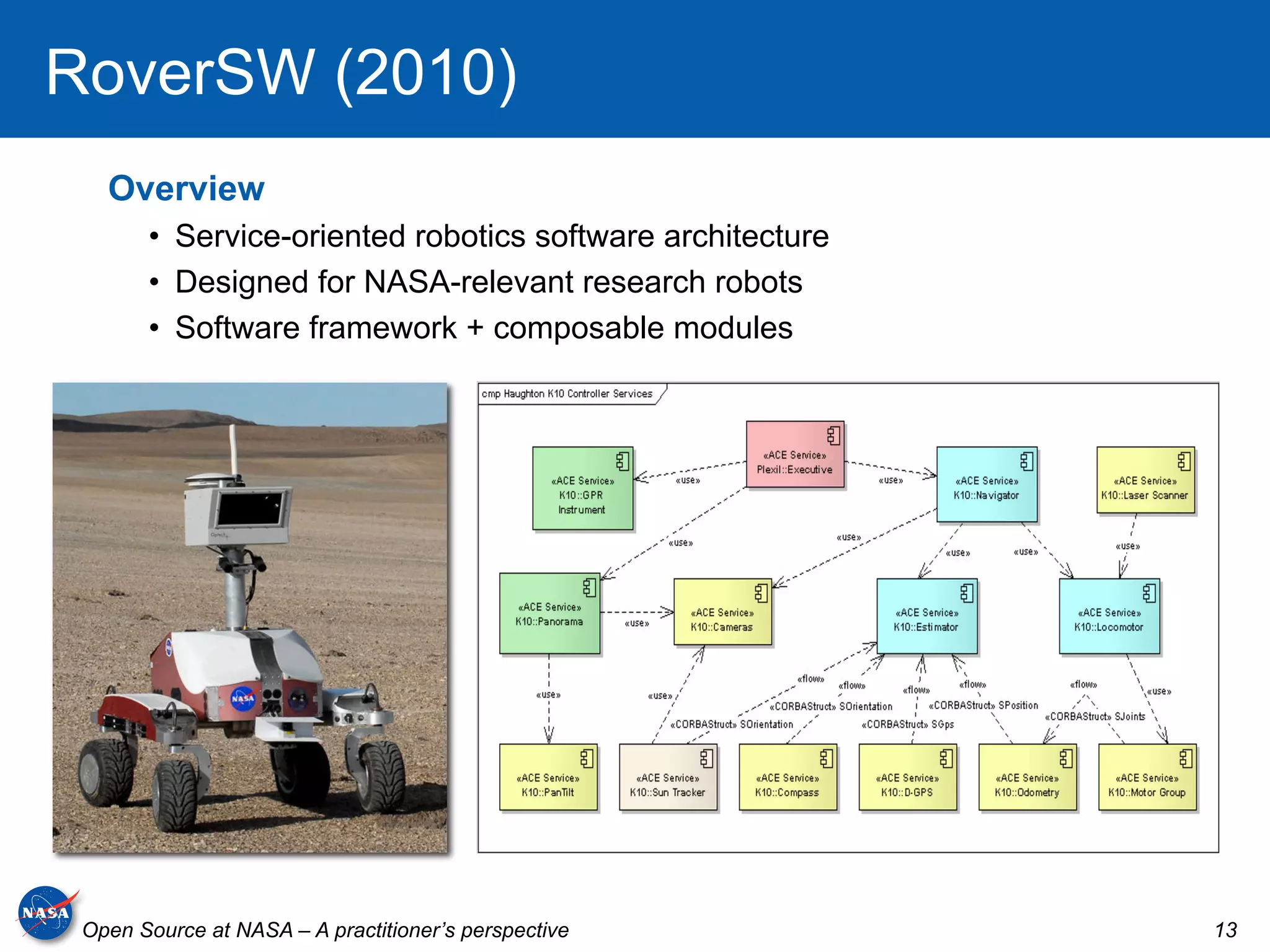 RoverSW (2010)
   Overview
       •  Service-oriented robotics software architecture
       •  Designed for NASA-relevant research robots
       •  Software framework + composable modules




 Open Source at NASA – A practitioner’s perspective         13
 