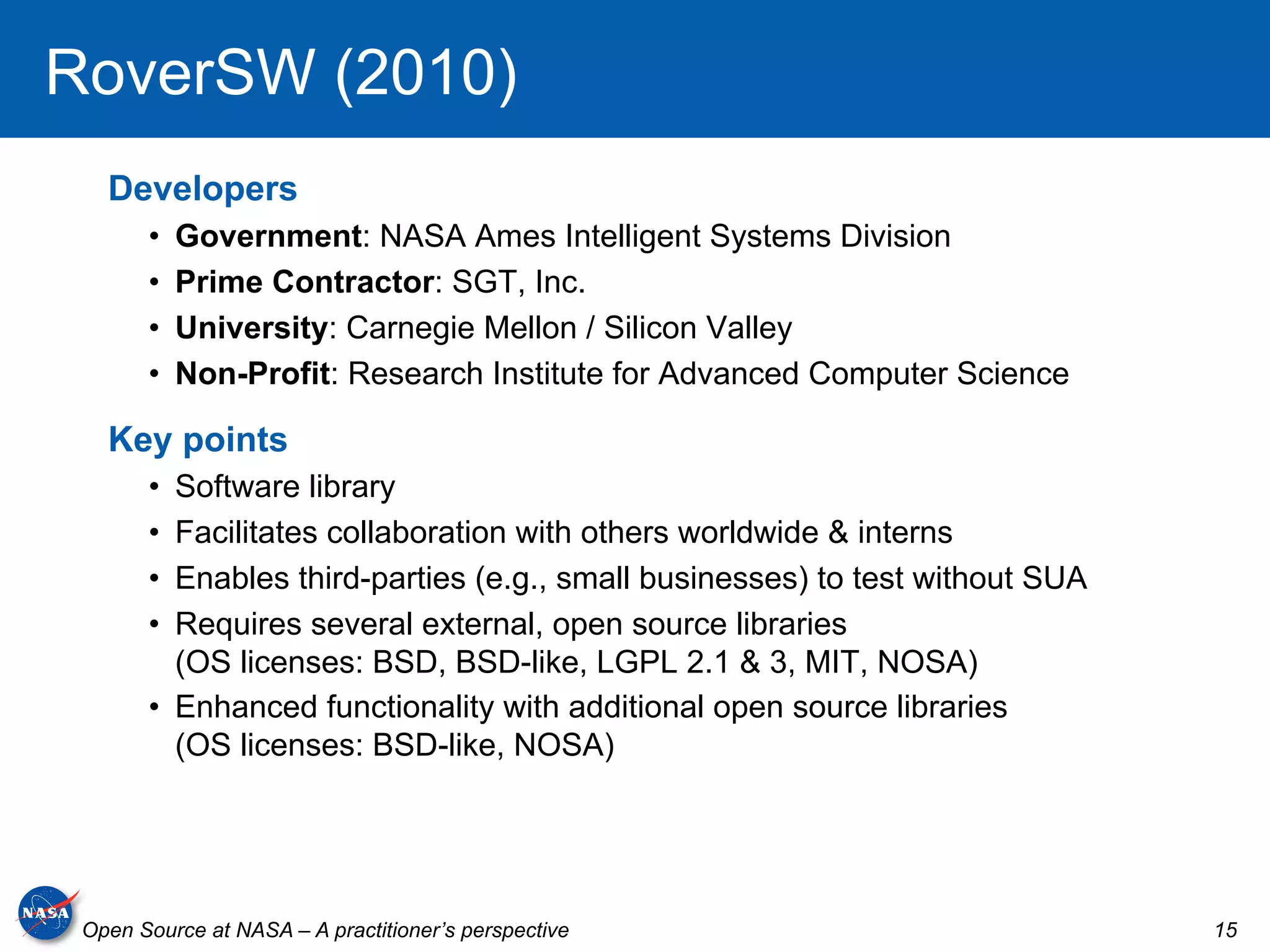 RoverSW (2010)
   Developers
       •    Government: NASA Ames Intelligent Systems Division
       •    Prime Contractor: SGT, Inc.
       •    University: Carnegie Mellon / Silicon Valley
       •    Non-Profit: Research Institute for Advanced Computer Science

   Key points
       •  Software library
       •  Facilitates collaboration with others worldwide & interns
       •  Enables third-parties (e.g., small businesses) to test without SUA
       •  Requires several external, open source libraries
          (OS licenses: BSD, BSD-like, LGPL 2.1 & 3, MIT, NOSA)
       •  Enhanced functionality with additional open source libraries
          (OS licenses: BSD-like, NOSA)




 Open Source at NASA – A practitioner’s perspective                            15
 