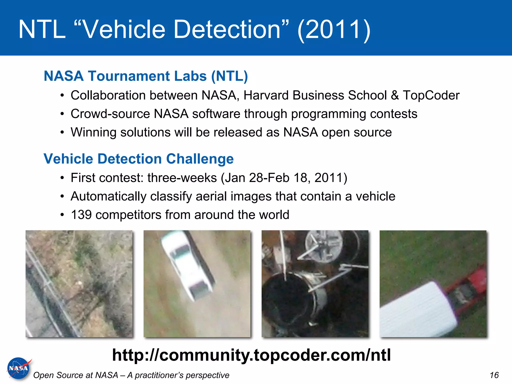 NTL “Vehicle Detection” (2011)
   NASA Tournament Labs (NTL)
       •  Collaboration between NASA, Harvard Business School & TopCoder
       •  Crowd-source NASA software through programming contests
       •  Winning solutions will be released as NASA open source

   Vehicle Detection Challenge
       •  First contest: three-weeks (Jan 28-Feb 18, 2011)
       •  Automatically classify aerial images that contain a vehicle
       •  139 competitors from around the world




                     http://community.topcoder.com/ntl
 Open Source at NASA – A practitioner’s perspective                        16
 