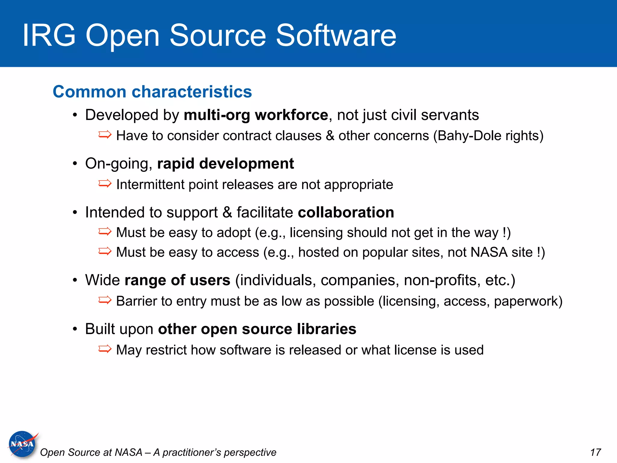 IRG Open Source Software
   Common characteristics
       •  Developed by multi-org workforce, not just civil servants
             ➯  Have to consider contract clauses & other concerns (Bahy-Dole rights)
       •  On-going, rapid development
             ➯  Intermittent point releases are not appropriate
       •  Intended to support & facilitate collaboration
             ➯  Must be easy to adopt (e.g., licensing should not get in the way !)
             ➯  Must be easy to access (e.g., hosted on popular sites, not NASA site !)
       •  Wide range of users (individuals, companies, non-profits, etc.)
             ➯  Barrier to entry must be as low as possible (licensing, access, paperwork)
       •  Built upon other open source libraries
             ➯  May restrict how software is released or what license is used




 Open Source at NASA – A practitioner’s perspective                                          17
 