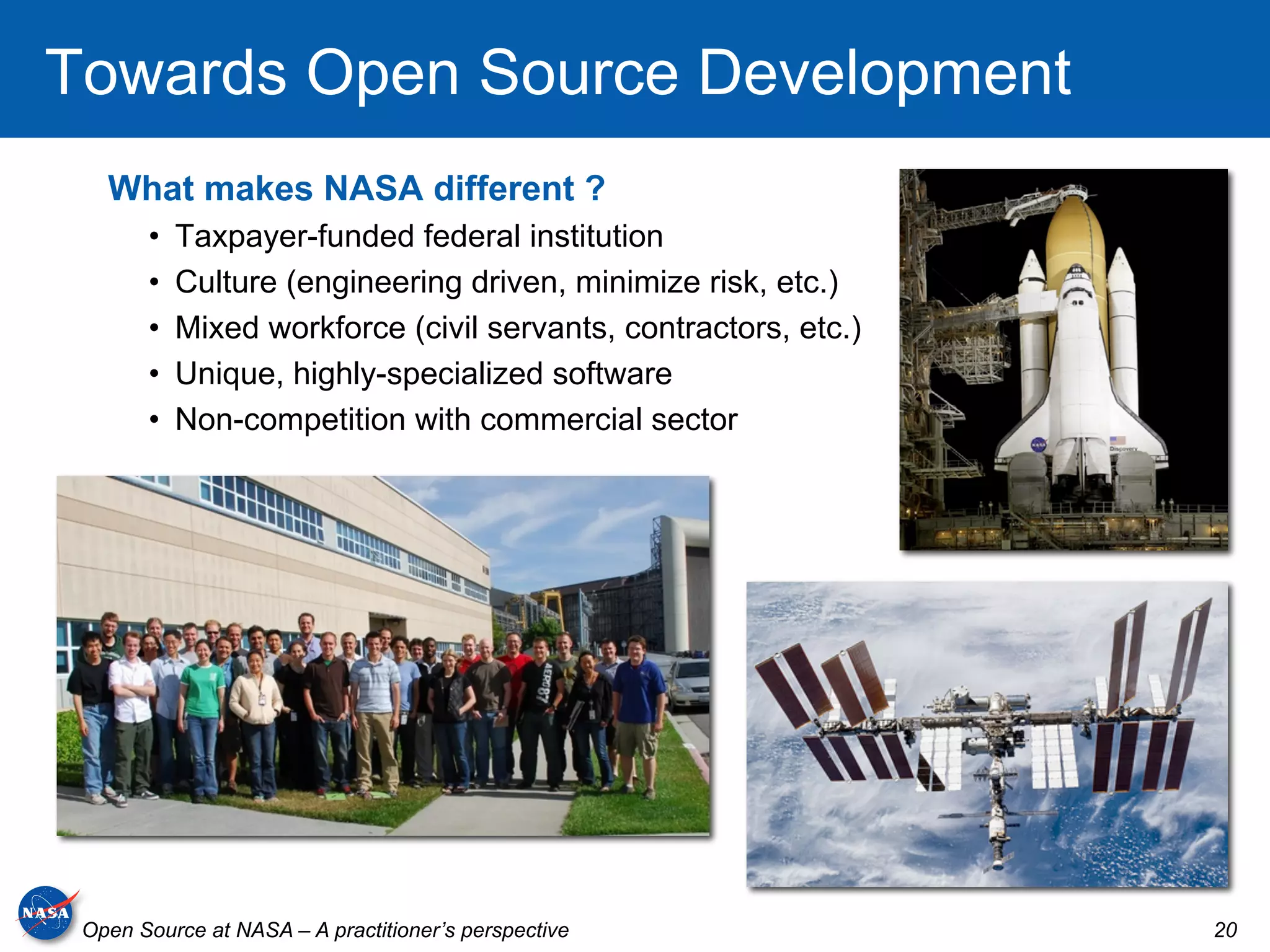 Towards Open Source Development
   What makes NASA different ?
       •    Taxpayer-funded federal institution
       •    Culture (engineering driven, minimize risk, etc.)
       •    Mixed workforce (civil servants, contractors, etc.)
       •    Unique, highly-specialized software
       •    Non-competition with commercial sector




 Open Source at NASA – A practitioner’s perspective               20
 