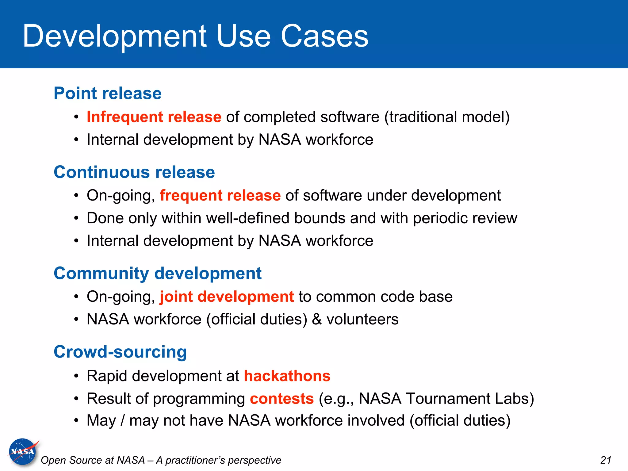 Development Use Cases
   Point release
       •  Infrequent release of completed software (traditional model)
       •  Internal development by NASA workforce

   Continuous release
       •  On-going, frequent release of software under development
       •  Done only within well-defined bounds and with periodic review
       •  Internal development by NASA workforce

   Community development
       •  On-going, joint development to common code base
       •  NASA workforce (official duties) & volunteers

   Crowd-sourcing
       •  Rapid development at hackathons
       •  Result of programming contests (e.g., NASA Tournament Labs)
       •  May / may not have NASA workforce involved (official duties)

 Open Source at NASA – A practitioner’s perspective                       21
 