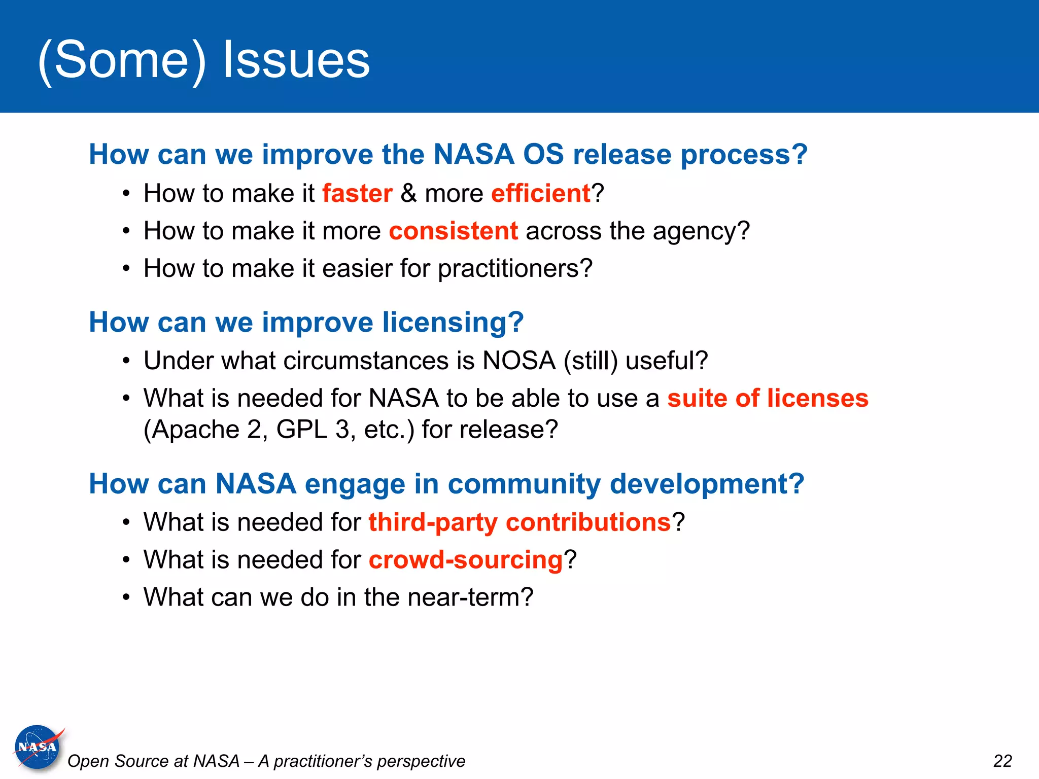 (Some) Issues
   How can we improve the NASA OS release process?
       •  How to make it faster & more efficient?
       •  How to make it more consistent across the agency?
       •  How to make it easier for practitioners?

   How can we improve licensing?
       •  Under what circumstances is NOSA (still) useful?
       •  What is needed for NASA to be able to use a suite of licenses
          (Apache 2, GPL 3, etc.) for release?

   How can NASA engage in community development?
       •  What is needed for third-party contributions?
       •  What is needed for crowd-sourcing?
       •  What can we do in the near-term?




 Open Source at NASA – A practitioner’s perspective                       22
 