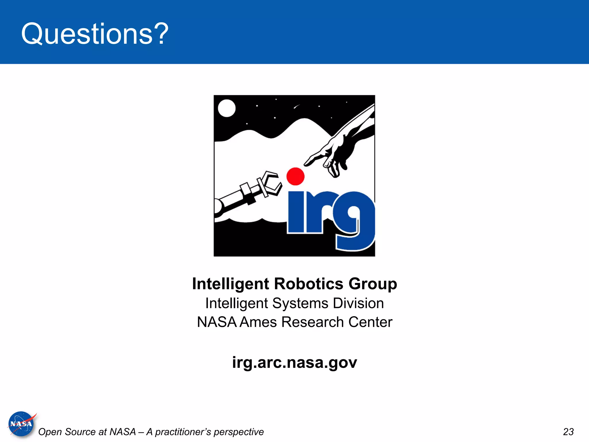 Questions?




                                   Intelligent Robotics Group
                                     Intelligent Systems Division
                                    NASA Ames Research Center

                                           irg.arc.nasa.gov



 Open Source at NASA – A practitioner’s perspective                 23
 