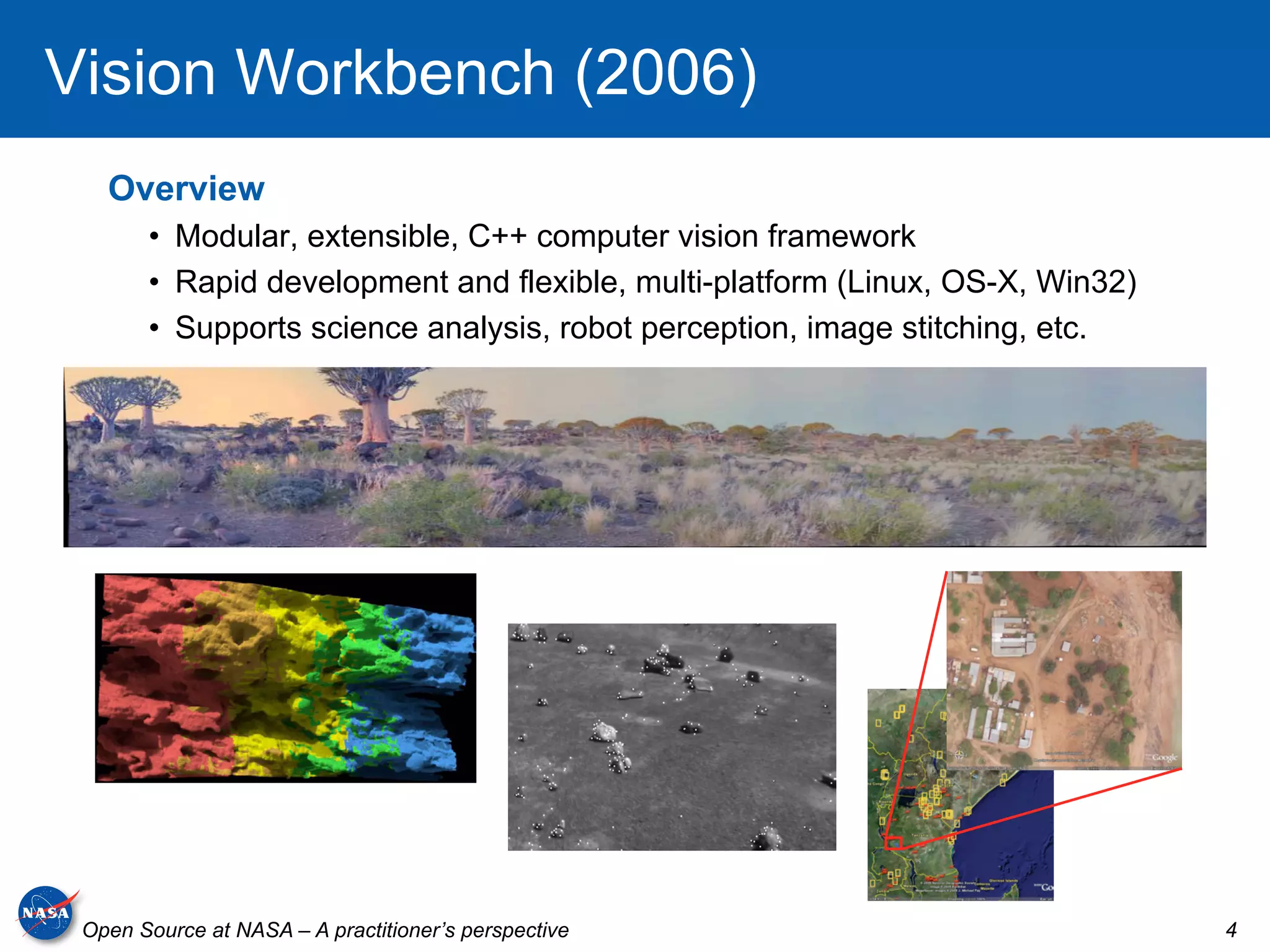 Vision Workbench (2006)
   Overview
       •  Modular, extensible, C++ computer vision framework
       •  Rapid development and flexible, multi-platform (Linux, OS-X, Win32)
       •  Supports science analysis, robot perception, image stitching, etc.




 Open Source at NASA – A practitioner’s perspective                             4
 