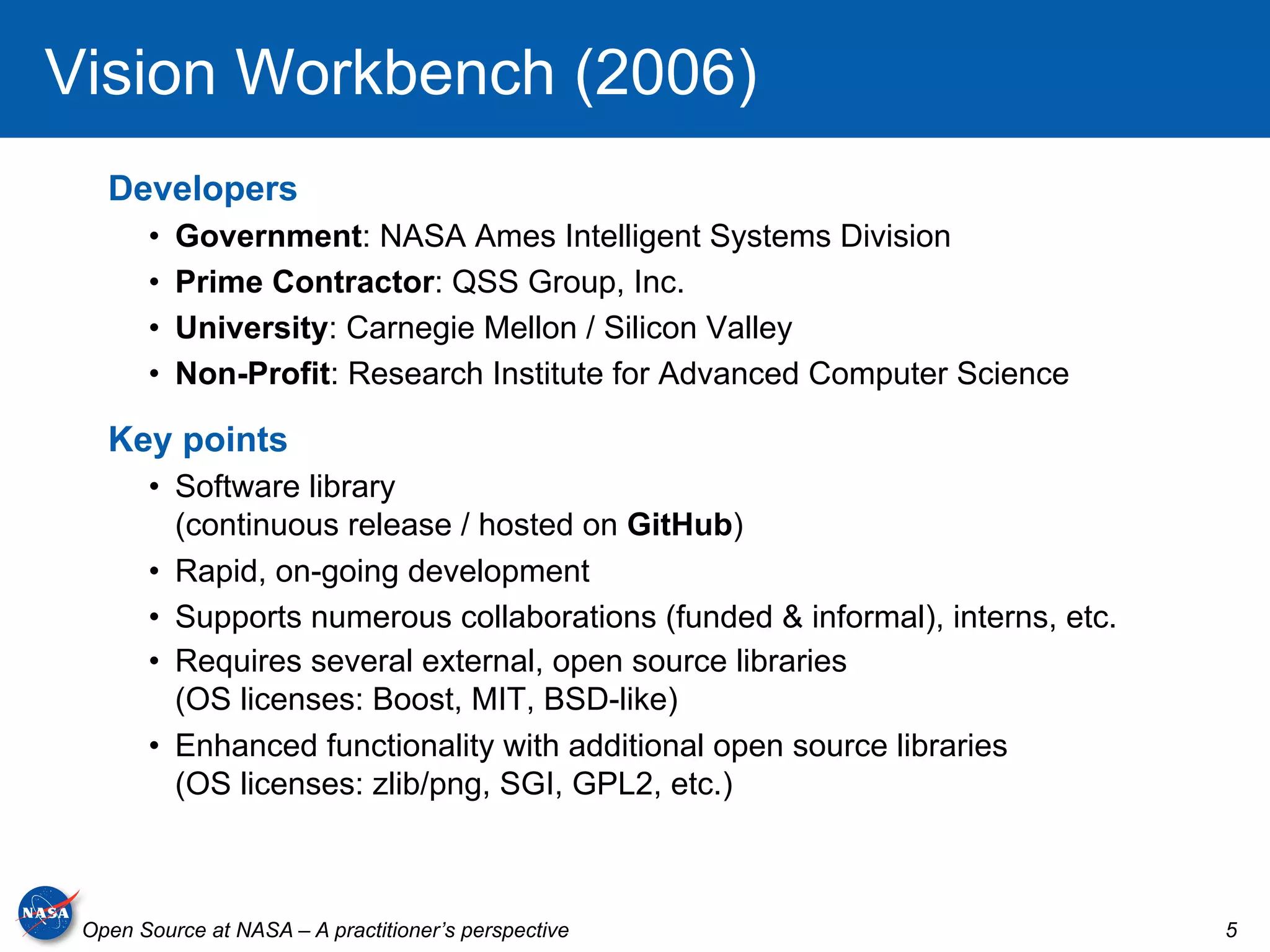 Vision Workbench (2006)
   Developers
       •    Government: NASA Ames Intelligent Systems Division
       •    Prime Contractor: QSS Group, Inc.
       •    University: Carnegie Mellon / Silicon Valley
       •    Non-Profit: Research Institute for Advanced Computer Science

   Key points
       •  Software library
          (continuous release / hosted on GitHub)
       •  Rapid, on-going development
       •  Supports numerous collaborations (funded & informal), interns, etc.
       •  Requires several external, open source libraries
          (OS licenses: Boost, MIT, BSD-like)
       •  Enhanced functionality with additional open source libraries
          (OS licenses: zlib/png, SGI, GPL2, etc.)



 Open Source at NASA – A practitioner’s perspective                             5
 