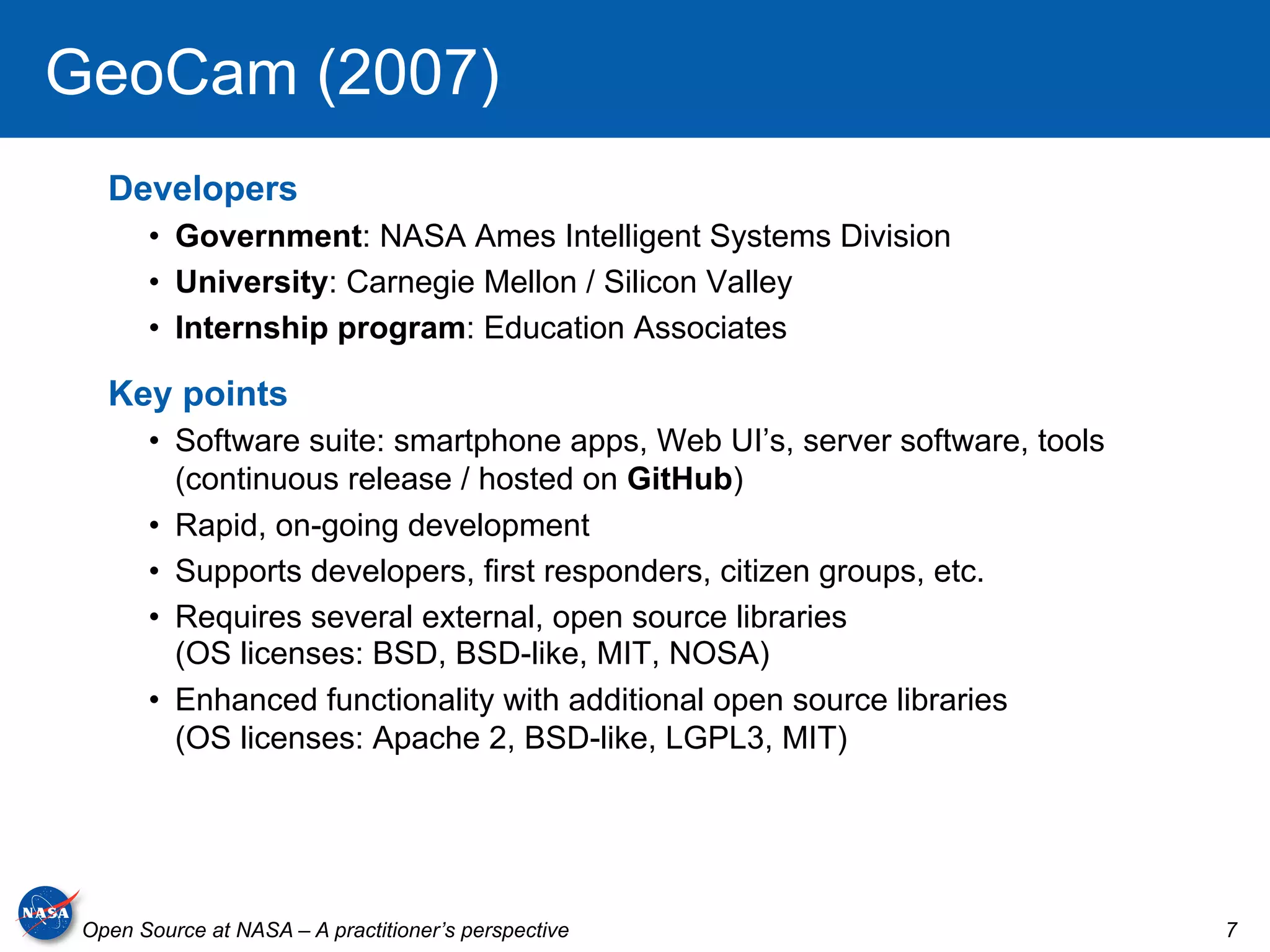 GeoCam (2007)
   Developers
       •  Government: NASA Ames Intelligent Systems Division
       •  University: Carnegie Mellon / Silicon Valley
       •  Internship program: Education Associates

   Key points
       •  Software suite: smartphone apps, Web UI’s, server software, tools
          (continuous release / hosted on GitHub)
       •  Rapid, on-going development
       •  Supports developers, first responders, citizen groups, etc.
       •  Requires several external, open source libraries
          (OS licenses: BSD, BSD-like, MIT, NOSA)
       •  Enhanced functionality with additional open source libraries
          (OS licenses: Apache 2, BSD-like, LGPL3, MIT)




 Open Source at NASA – A practitioner’s perspective                           7
 