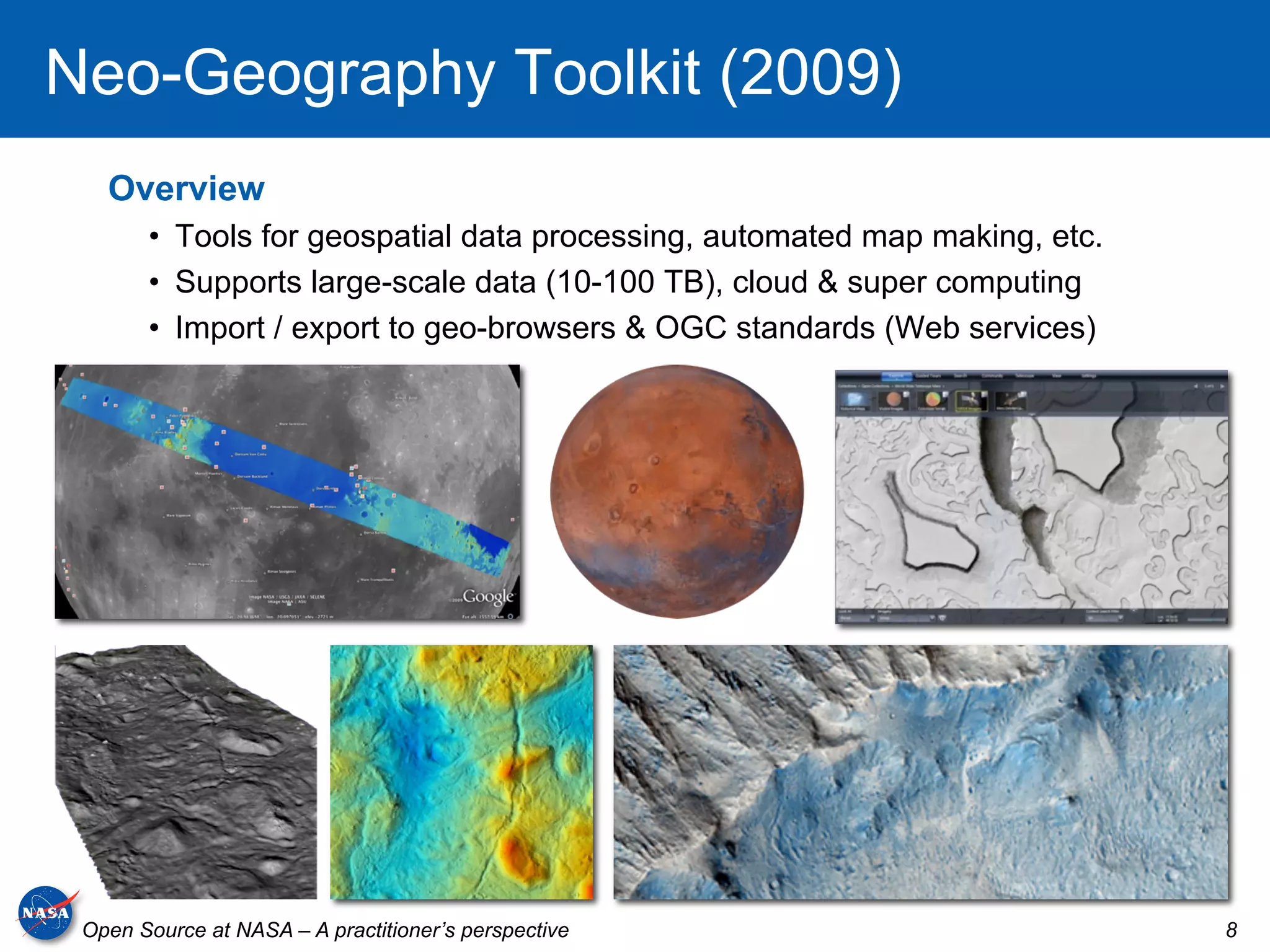 Neo-Geography Toolkit (2009)
   Overview
       •  Tools for geospatial data processing, automated map making, etc.
       •  Supports large-scale data (10-100 TB), cloud & super computing
       •  Import / export to geo-browsers & OGC standards (Web services)




 Open Source at NASA – A practitioner’s perspective                          8
 