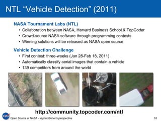 NTL “Vehicle Detection” (2011)
   NASA Tournament Labs (NTL)
       •  Collaboration between NASA, Harvard Business School & TopCoder
       •  Crowd-source NASA software through programming contests
       •  Winning solutions will be released as NASA open source

   Vehicle Detection Challenge
       •  First contest: three-weeks (Jan 28-Feb 18, 2011)
       •  Automatically classify aerial images that contain a vehicle
       •  139 competitors from around the world




                     http://community.topcoder.com/ntl
 Open Source at NASA – A practitioner’s perspective                        16
 