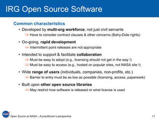 IRG Open Source Software
   Common characteristics
       •  Developed by multi-org workforce, not just civil servants
             ➯  Have to consider contract clauses & other concerns (Bahy-Dole rights)
       •  On-going, rapid development
             ➯  Intermittent point releases are not appropriate
       •  Intended to support & facilitate collaboration
             ➯  Must be easy to adopt (e.g., licensing should not get in the way !)
             ➯  Must be easy to access (e.g., hosted on popular sites, not NASA site !)
       •  Wide range of users (individuals, companies, non-profits, etc.)
             ➯  Barrier to entry must be as low as possible (licensing, access, paperwork)
       •  Built upon other open source libraries
             ➯  May restrict how software is released or what license is used




 Open Source at NASA – A practitioner’s perspective                                          17
 