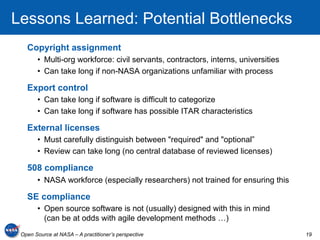Lessons Learned: Potential Bottlenecks
   Copyright assignment
       •  Multi-org workforce: civil servants, contractors, interns, universities
       •  Can take long if non-NASA organizations unfamiliar with process

   Export control
       •  Can take long if software is difficult to categorize
       •  Can take long if software has possible ITAR characteristics

   External licenses
       •  Must carefully distinguish between "required" and "optional”
       •  Review can take long (no central database of reviewed licenses)

   508 compliance
       •  NASA workforce (especially researchers) not trained for ensuring this

   SE compliance
       •  Open source software is not (usually) designed with this in mind
          (can be at odds with agile development methods …)
 Open Source at NASA – A practitioner’s perspective                                 19
 