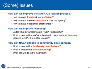 (Some) Issues
   How can we improve the NASA OS release process?
       •  How to make it faster & more efficient?
       •  How to make it more consistent across the agency?
       •  How to make it easier for practitioners?

   How can we improve licensing?
       •  Under what circumstances is NOSA (still) useful?
       •  What is needed for NASA to be able to use a suite of licenses
          (Apache 2, GPL 3, etc.) for release?

   How can NASA engage in community development?
       •  What is needed for third-party contributions?
       •  What is needed for crowd-sourcing?
       •  What can we do in the near-term?




 Open Source at NASA – A practitioner’s perspective                       22
 