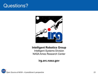 Questions?




                                   Intelligent Robotics Group
                                     Intelligent Systems Division
                                    NASA Ames Research Center

                                           irg.arc.nasa.gov



 Open Source at NASA – A practitioner’s perspective                 23
 