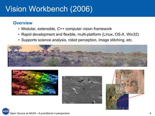 Vision Workbench (2006)
   Overview
       •  Modular, extensible, C++ computer vision framework
       •  Rapid development and flexible, multi-platform (Linux, OS-X, Win32)
       •  Supports science analysis, robot perception, image stitching, etc.




 Open Source at NASA – A practitioner’s perspective                             4
 