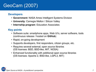 GeoCam (2007)
   Developers
       •  Government: NASA Ames Intelligent Systems Division
       •  University: Carnegie Mellon / Silicon Valley
       •  Internship program: Education Associates

   Key points
       •  Software suite: smartphone apps, Web UI’s, server software, tools
          (continuous release / hosted on GitHub)
       •  Rapid, on-going development
       •  Supports developers, first responders, citizen groups, etc.
       •  Requires several external, open source libraries
          (OS licenses: BSD, BSD-like, MIT, NOSA)
       •  Enhanced functionality with additional open source libraries
          (OS licenses: Apache 2, BSD-like, LGPL3, MIT)




 Open Source at NASA – A practitioner’s perspective                           7
 