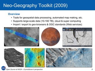 Neo-Geography Toolkit (2009)
   Overview
       •  Tools for geospatial data processing, automated map making, etc.
       •  Supports large-scale data (10-100 TB), cloud & super computing
       •  Import / export to geo-browsers & OGC standards (Web services)




 Open Source at NASA – A practitioner’s perspective                          8
 