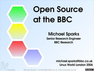 Open Source
                      at the BBC
                                       Michael Sparks
                                     Senior Research Engineer
                                          BBC Research




                                                 michael.sparks@bbc.co.uk
                                                   Linux World London 2006
Kamaelia   Michael Sparks, michaels@rd.bbc.co.uk, http://kamaelia.sf.net/