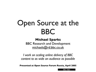 Open Source at the
      BBC
          Michael Sparks
     BBC Research and Development
        michaels@rd.bbc.co.uk

   I work on scaling online delivery of BBC
 content to as wide an audience as possible
Presented at Open Source Forum Russia, April 2005
                                     BBC R&D