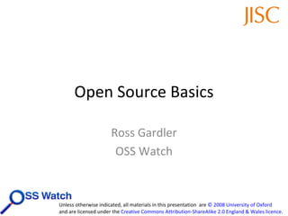 Open Source Basics Ross Gardler OSS Watch Unless otherwise indicated, all materials in this presentation  are  © 2008 University of Oxford   and are licensed under the  Creative Commons Attribution-ShareAlike 2.0 England & Wales licence .  
