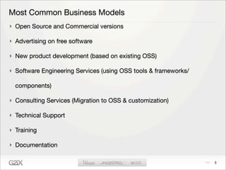 Most Common Business Models
 Open Source and Commercial versions

 Advertising on free software

 New product development (based on existing OSS)

 Software Engineering Services (using OSS tools & frameworks/

 components)

 Consulting Services (Migration to OSS & customization)

 Technical Support

 Training

 Documentation

                                                                3
 