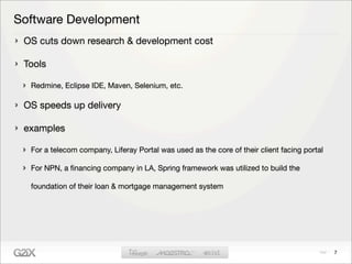 Software Development
 OS cuts down research & development cost

 Tools

  Redmine, Eclipse IDE, Maven, Selenium, etc.

 OS speeds up delivery

 examples

  For a telecom company, Liferay Portal was used as the core of their client facing portal

  For NPN, a ﬁnancing company in LA, Spring framework was utilized to build the

  foundation of their loan & mortgage management system




                                                                                             7
 