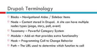 Drupal: Terminology Blocks – Navigational Aides / Sidebar Items Node – Content stored in Drupal.  A site can have multiple nodes types (page, story, poll, event) Taxonomy – Powerful Category System Module – Add-on that provides extra functionality Hook – Programming Call to Change Behavior Path – The URL used to determine which function to call 
