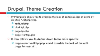 Drupal: Theme Creation PHPTemplate allows you to override the look of certain pieces of a site by creating *.tpl.php files. node.tpl.php block.tpl.php page.tpl.php page-front.tpl.php It also allows you to define down to be more specific page-user-1-edit.tpl.php would override the look of the edit page for user #1. 