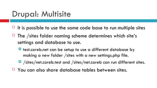 Drupal: Multisite It is possible to use the same code base to run multiple sites The /sites folder naming scheme determines which site’s settings and database to use.  test.coreb.net can be setup to use a different database by making a new folder /sites with a new settings.php file. /sites/net.coreb.test and /sites/net.coreb can run different sites. You can also share database tables between sites. 