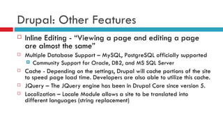 Drupal: Other Features Inline Editing - “Viewing a page and editing a page are almost the same” Multiple Database Support – MySQL, PostgreSQL officially supported Community Support for Oracle, DB2, and MS SQL Server Cache - Depending on the settings, Drupal will cache portions of the site to speed page load time. Developers are also able to utilize this cache. JQuery – The JQuery engine has been in Drupal Core since version 5. Localization – Locale Module allows a site to be translated into different languages (string replacement) 