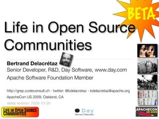 BETA
Life in Open Source
Communities
 Bertrand Delacrétaz
 Senior Developer, R&D, Day Software, www.day.com
 Apache Software Foundation Member

 http://grep.codeconsult.ch - twitter: @bdelacretaz - bdelacretaz@apache.org
 ApacheCon US 2009, Oakland, CA
 slides revision: 2009-10-30

Life in Open Source                                                            1
Communities                               Bertrand Delacrétaz
 