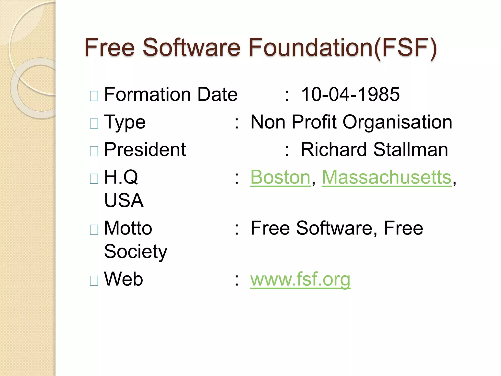 Free Software Foundation(FSF)
Formation Date : 10-04-1985
Type : Non Profit Organisation
President : Richard Stallman
H.Q : Boston, Massachusetts,
USA
Motto : Free Software, Free
Society
Web : www.fsf.org
 