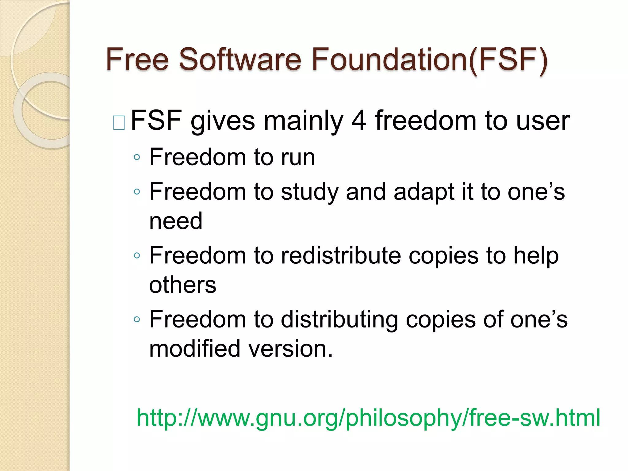 Free Software Foundation(FSF)
FSF gives mainly 4 freedom to user
◦ Freedom to run
◦ Freedom to study and adapt it to one’s
need
◦ Freedom to redistribute copies to help
others
◦ Freedom to distributing copies of one’s
modified version.
http://www.gnu.org/philosophy/free-sw.html
 