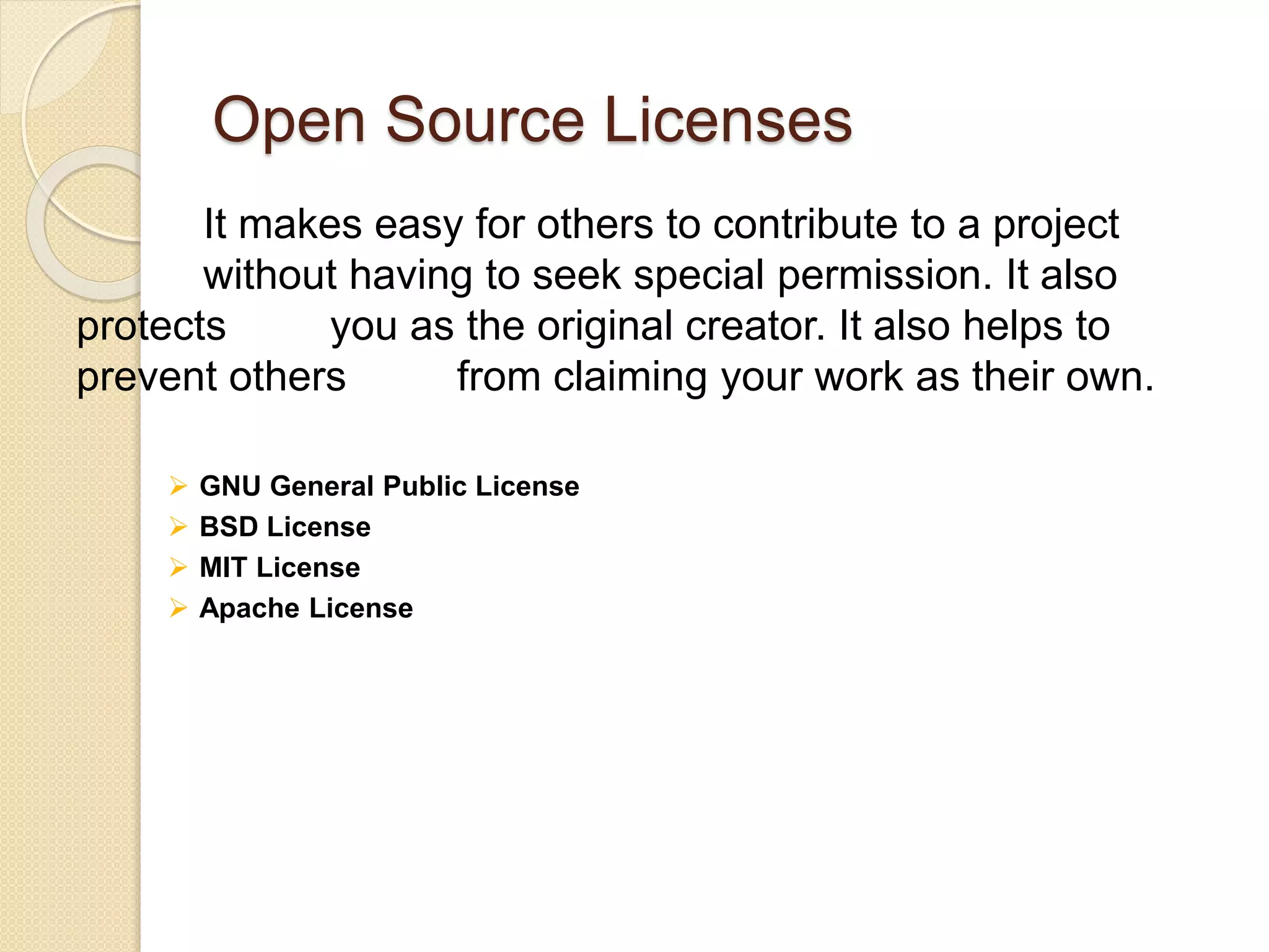 Open Source Licenses
It makes easy for others to contribute to a project
without having to seek special permission. It also
protects you as the original creator. It also helps to
prevent others from claiming your work as their own.
 GNU General Public License
 BSD License
 MIT License
 Apache License
 