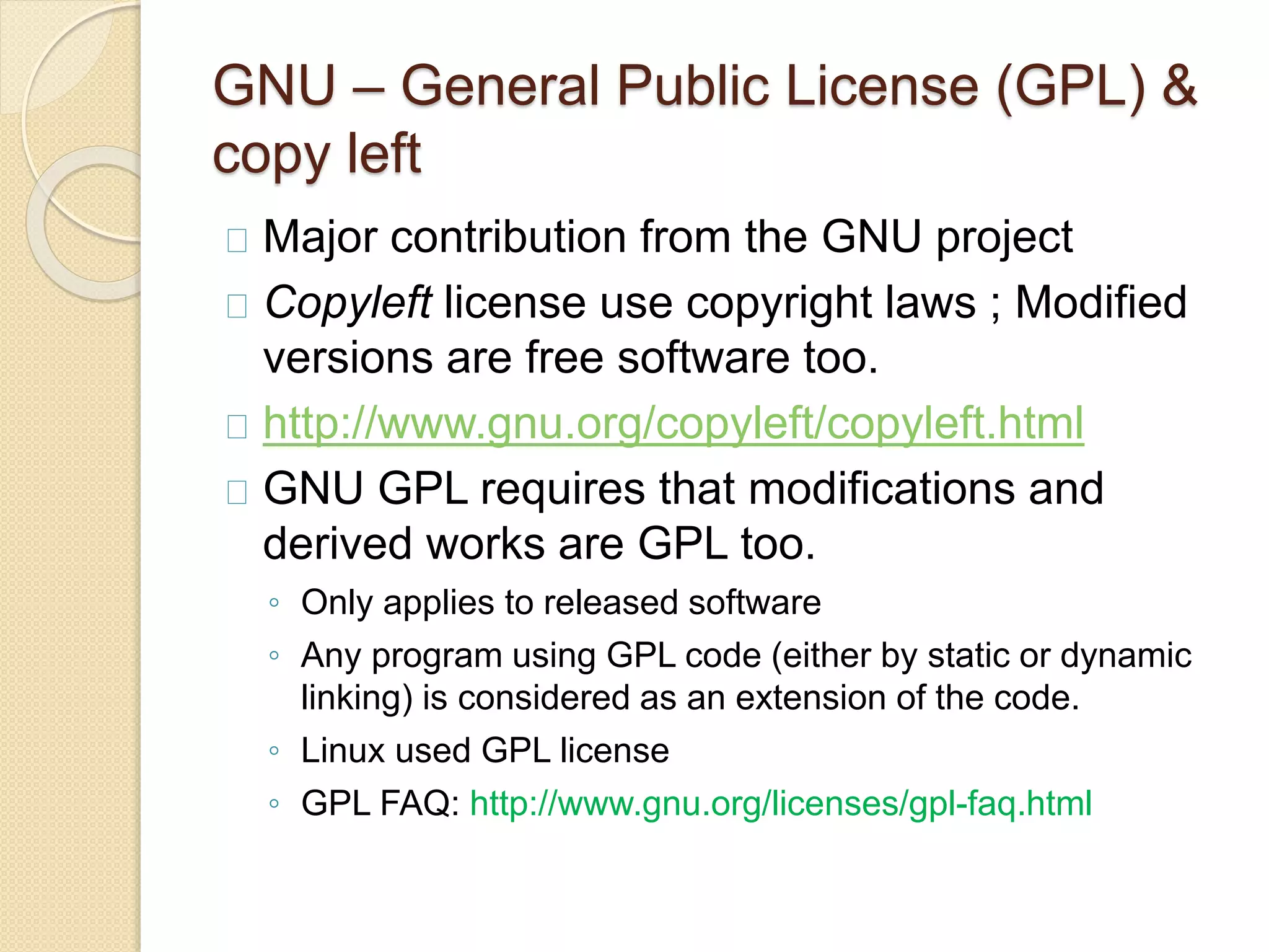GNU – General Public License (GPL) &
copy left
Major contribution from the GNU project
Copyleft license use copyright laws ; Modified
versions are free software too.
http://www.gnu.org/copyleft/copyleft.html
GNU GPL requires that modifications and
derived works are GPL too.
◦ Only applies to released software
◦ Any program using GPL code (either by static or dynamic
linking) is considered as an extension of the code.
◦ Linux used GPL license
◦ GPL FAQ: http://www.gnu.org/licenses/gpl-faq.html
 