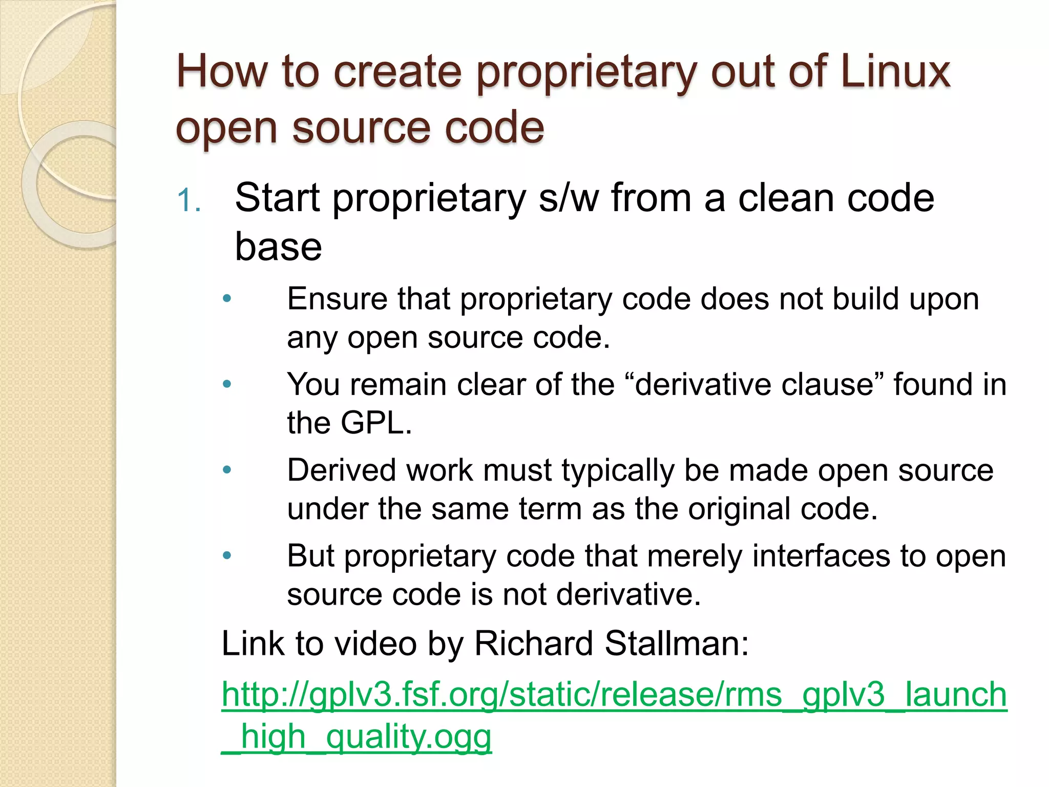 How to create proprietary out of Linux
open source code
1. Start proprietary s/w from a clean code
base
• Ensure that proprietary code does not build upon
any open source code.
• You remain clear of the “derivative clause” found in
the GPL.
• Derived work must typically be made open source
under the same term as the original code.
• But proprietary code that merely interfaces to open
source code is not derivative.
Link to video by Richard Stallman:
http://gplv3.fsf.org/static/release/rms_gplv3_launch
_high_quality.ogg
 