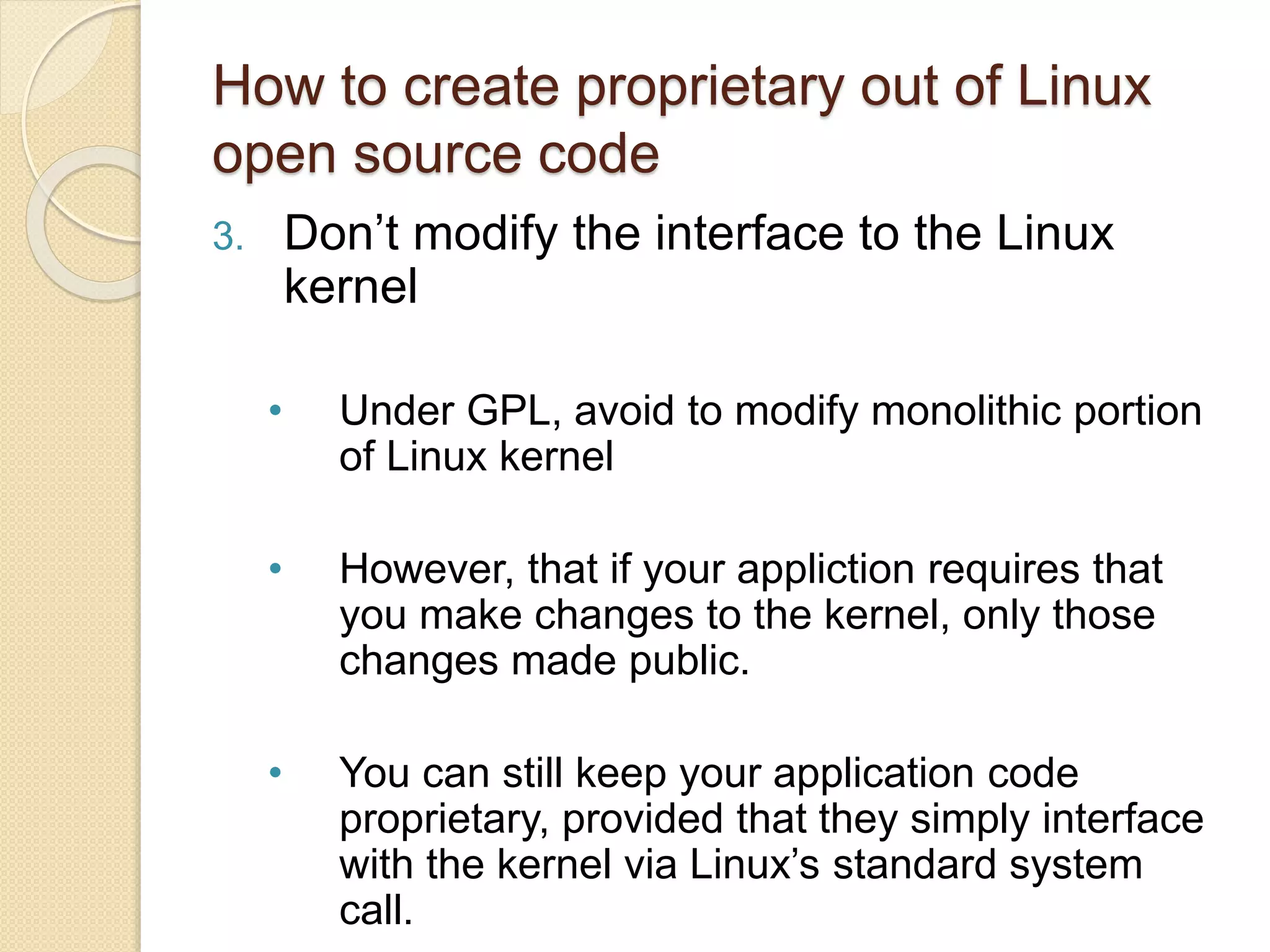 How to create proprietary out of Linux
open source code
3. Don’t modify the interface to the Linux
kernel
• Under GPL, avoid to modify monolithic portion
of Linux kernel
• However, that if your appliction requires that
you make changes to the kernel, only those
changes made public.
• You can still keep your application code
proprietary, provided that they simply interface
with the kernel via Linux’s standard system
call.
 