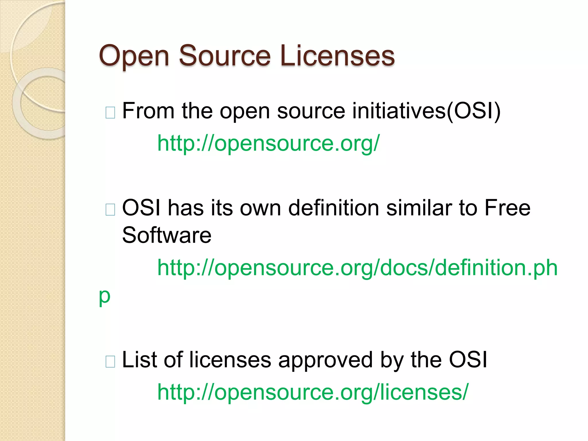 Open Source Licenses
From the open source initiatives(OSI)
http://opensource.org/
OSI has its own definition similar to Free
Software
http://opensource.org/docs/definition.ph
p
List of licenses approved by the OSI
http://opensource.org/licenses/
 