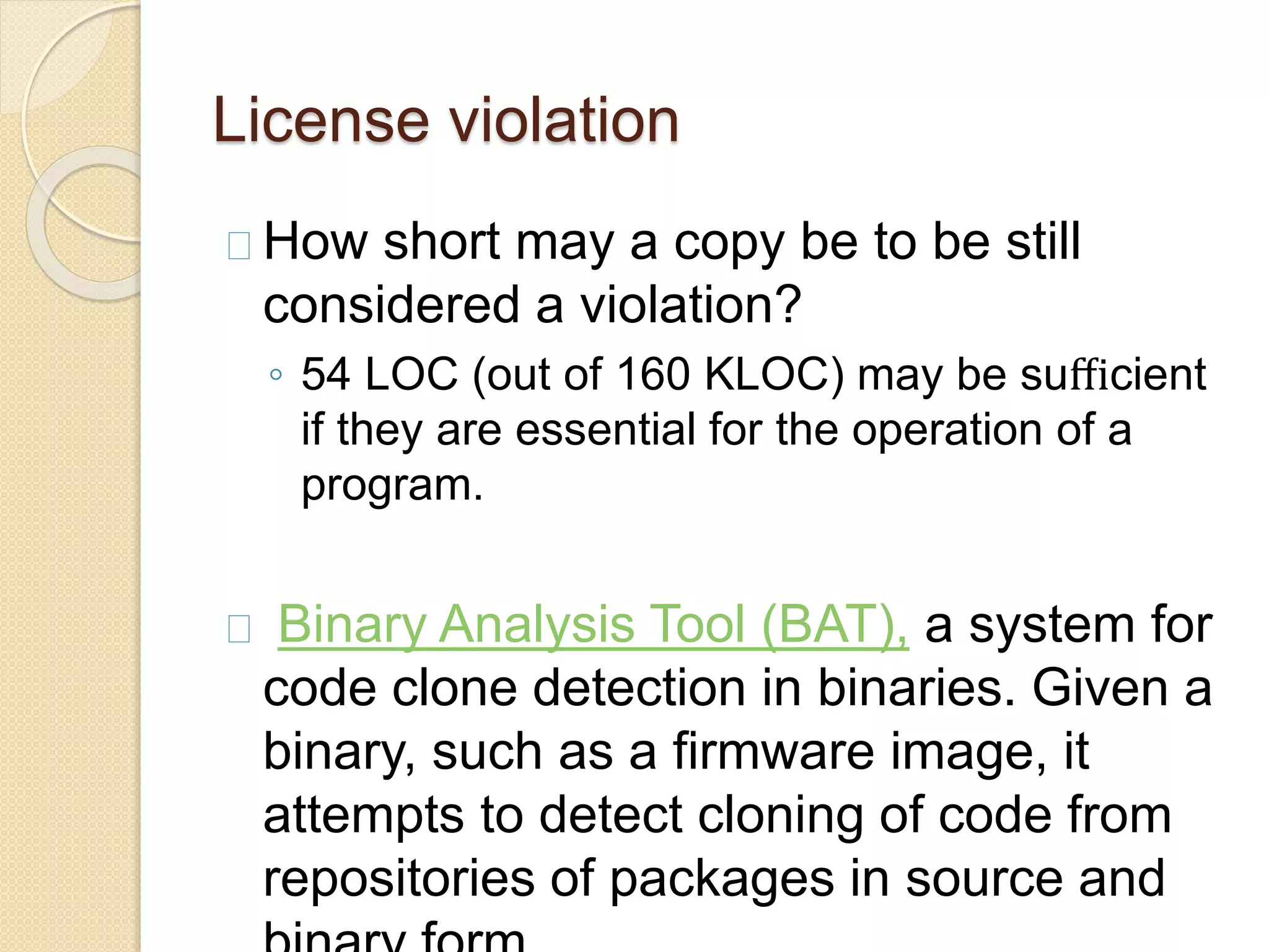 License violation
How short may a copy be to be still
considered a violation?
◦ 54 LOC (out of 160 KLOC) may be suﬃcient
if they are essential for the operation of a
program.
Binary Analysis Tool (BAT), a system for
code clone detection in binaries. Given a
binary, such as a firmware image, it
attempts to detect cloning of code from
repositories of packages in source and
 