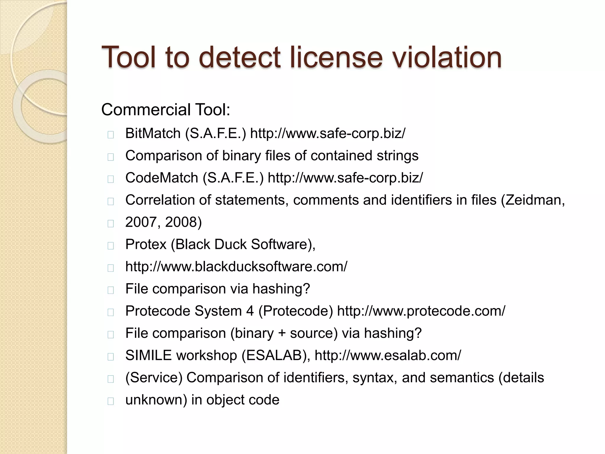 Tool to detect license violation
Commercial Tool:
BitMatch (S.A.F.E.) http://www.safe-corp.biz/
Comparison of binary ﬁles of contained strings
CodeMatch (S.A.F.E.) http://www.safe-corp.biz/
Correlation of statements, comments and identiﬁers in ﬁles (Zeidman,
2007, 2008)
Protex (Black Duck Software),
http://www.blackducksoftware.com/
File comparison via hashing?
Protecode System 4 (Protecode) http://www.protecode.com/
File comparison (binary + source) via hashing?
SIMILE workshop (ESALAB), http://www.esalab.com/
(Service) Comparison of identiﬁers, syntax, and semantics (details
unknown) in object code
 