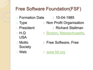 Free Software Foundation(FSF)
Formation Date : 10-04-1985
Type : Non Profit Organisation
President : Richard Stallman
H.Q : Boston, Massachusetts,
USA
Motto : Free Software, Free
Society
Web : www.fsf.org
 