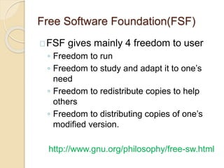 Free Software Foundation(FSF)
FSF gives mainly 4 freedom to user
◦ Freedom to run
◦ Freedom to study and adapt it to one’s
need
◦ Freedom to redistribute copies to help
others
◦ Freedom to distributing copies of one’s
modified version.
http://www.gnu.org/philosophy/free-sw.html
 