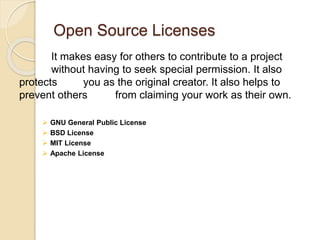 Open Source Licenses
It makes easy for others to contribute to a project
without having to seek special permission. It also
protects you as the original creator. It also helps to
prevent others from claiming your work as their own.
 GNU General Public License
 BSD License
 MIT License
 Apache License
 