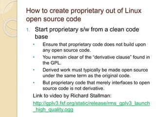 How to create proprietary out of Linux
open source code
1. Start proprietary s/w from a clean code
base
• Ensure that proprietary code does not build upon
any open source code.
• You remain clear of the “derivative clause” found in
the GPL.
• Derived work must typically be made open source
under the same term as the original code.
• But proprietary code that merely interfaces to open
source code is not derivative.
Link to video by Richard Stallman:
http://gplv3.fsf.org/static/release/rms_gplv3_launch
_high_quality.ogg
 