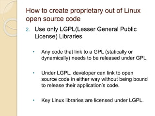 How to create proprietary out of Linux
open source code
2. Use only LGPL(Lesser General Public
License) Libraries
• Any code that link to a GPL (statically or
dynamically) needs to be released under GPL.
• Under LGPL, developer can link to open
source code in either way without being bound
to release their application’s code.
• Key Linux libraries are licensed under LGPL.
 