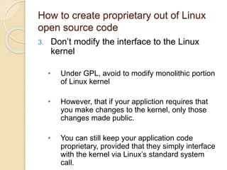 How to create proprietary out of Linux
open source code
3. Don’t modify the interface to the Linux
kernel
• Under GPL, avoid to modify monolithic portion
of Linux kernel
• However, that if your appliction requires that
you make changes to the kernel, only those
changes made public.
• You can still keep your application code
proprietary, provided that they simply interface
with the kernel via Linux’s standard system
call.
 