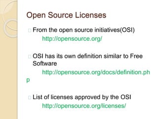 Open Source Licenses
From the open source initiatives(OSI)
http://opensource.org/
OSI has its own definition similar to Free
Software
http://opensource.org/docs/definition.ph
p
List of licenses approved by the OSI
http://opensource.org/licenses/
 